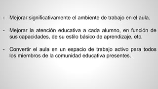 - Mejorar significativamente el ambiente de trabajo en el aula. 
- Mejorar la atención educativa a cada alumno, en función de 
sus capacidades, de su estilo básico de aprendizaje, etc. 
- Convertir el aula en un espacio de trabajo activo para todos 
los miembros de la comunidad educativa presentes. 
 