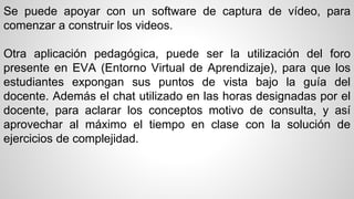Se puede apoyar con un software de captura de vídeo, para 
comenzar a construir los videos. 
Otra aplicación pedagógica, puede ser la utilización del foro 
presente en EVA (Entorno Virtual de Aprendizaje), para que los 
estudiantes expongan sus puntos de vista bajo la guía del 
docente. Además el chat utilizado en las horas designadas por el 
docente, para aclarar los conceptos motivo de consulta, y así 
aprovechar al máximo el tiempo en clase con la solución de 
ejercicios de complejidad. 
 