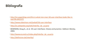 Bibliografía 
 http://en.paperblog.com/this-is-what-iron-man-3d-user-interface-looks-like-in-real- 
life-642127/ 
 http://www.slideshare.net/joebaf/3d-user-interface 
 http://es.wikipedia.org/wiki/Interfaz_de_usuario 
 BOWMAN, Doug A., et al. 3D user interfaces: theory and practice. Addison-Wesley, 
2004. 
 http://www.ecured.cu/index.php/Interfaz_de_usuario 
 http://definicion.de/interfaz/ 
