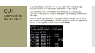 CUI 
Command-line 
User Interfaces 
Es un método que permite a los usuarios dar instrucciones a algún 
programa informático por medio de líneas de texto simple. 
Esta interfaz existe casi desde los comienzos de la computación, 
superada en antigüedad solo por las tarjetas perforadas y mecanismos 
similares. 
consiste en un espacio donde se pueden escribir órdenes (por lo usual 
señalizando con un prompt). El usuario teclea una orden y la ejecuta al 
pasar a la línea siguiente, utilizando la tecla Enter. 
 