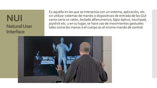 NUI 
Natural User 
Interface 
Es aquella en las que se interactúa con un sistema, aplicación, etc. 
sin utilizar sistemas de mando o dispositivos de entrada de las GUI 
como sería un ratón, teclado alfanumerico, lápiz óptico, touchpad, 
joystick etc. y en su lugar, se hace uso de movimientos gestuales 
tales como las manos o el cuerpo es el mismo mando de control 
 