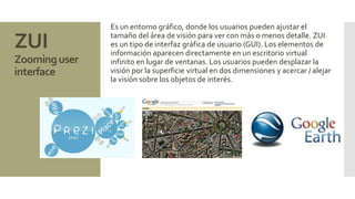 ZUI 
Zoominguser 
interface 
Es un entorno gráfico, donde los usuarios pueden ajustar el 
tamaño del área de visión para ver con más o menos detalle. ZUI 
es un tipo de interfaz gráfica de usuario (GUI). Los elementos de 
información aparecen directamente en un escritorio virtual 
infinito en lugar de ventanas. Los usuarios pueden desplazar la 
visión por la superficie virtual en dos dimensiones y acercar / alejar 
la visión sobre los objetos de interés. 
 