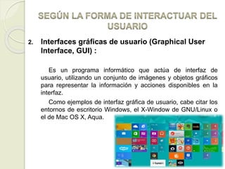 2. Interfaces gráficas de usuario (Graphical User
Interface, GUI) :
Es un programa informático que actúa de interfaz de
usuario, utilizando un conjunto de imágenes y objetos gráficos
para representar la información y acciones disponibles en la
interfaz.
Como ejemplos de interfaz gráfica de usuario, cabe citar los
entornos de escritorio Windows, el X-Window de GNU/Linux o
el de Mac OS X, Aqua.
 