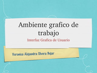 Veronica Alejandra Olvera Bejar
Ambiente grafico de 
trabajo
Interfaz Grafica de Usuario
 