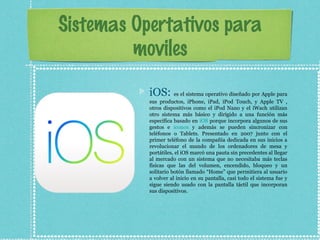 Sistemas Opertativos para
moviles
iOS: es el sistema operativo diseñado por Apple para
sus productos, iPhone, iPad, iPod Touch, y Apple TV ,
otros dispositivos como el iPod Nano y el iWach utilizan
otro sistema más básico y dirigido a una función más
específica basado en iOS porque incorpora algunos de sus
gestos e iconos y además se pueden sincronizar con
teléfonos o Tablets. Presentado en 2007 junto con el
primer teléfono de la compañía dedicada en sus inicios a
revolucionar el mundo de los ordenadores de mesa y
portátiles, el iOS marcó una pauta sin precedentes al llegar
al mercado con un sistema que no necesitaba más teclas
físicas que las del volumen, encendido, bloqueo y un
solitario botón llamado “Home” que permitiera al usuario
a volver al inicio en su pantalla, casi todo el sistema fue y
sigue siendo usado con la pantalla táctil que incorporan
sus dispositivos.
 