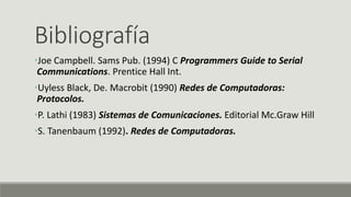Bibliografía
•Joe Campbell. Sams Pub. (1994) C Programmers Guide to Serial
Communications. Prentice Hall Int.
•Uyless Black, De. Macrobit (1990) Redes de Computadoras:
Protocolos.
•P. Lathi (1983) Sistemas de Comunicaciones. Editorial Mc.Graw Hill
•S. Tanenbaum (1992). Redes de Computadoras.
 
