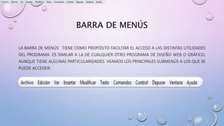 BARRA DE MENÚS
LA BARRA DE MENÚS TIENE COMO PROPÓSITO FACILITAR EL ACCESO A LAS DISTINTAS UTILIDADES
DEL PROGRAMA. ES SIMILAR A LA DE CUALQUIER OTRO PROGRAMA DE DISEÑO WEB O GRÁFICO,
AUNQUE TIENE ALGUNAS PARTICULARIDADES. VEAMOS LOS PRINCIPALES SUBMENÚS A LOS QUE SE
PUEDE ACCEDER:
 
