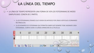LA LÍNEA DEL TIEMPO
• LA LÍNEA DE TIEMPO REPRESENTA UNA FORMA DE VER LOS FOTOGRAMAS DE MODO
SIMPLIFICADO. CONSTA DE 2 PARTES.
• 1) LOS FOTOGRAMAS (FRAMES) QUE VIENEN DELIMITADOS POR LÍNEAS VERTICALES (FORMANDO
RECTÁNGULOS)
• 2) LOS NÚMEROS DE FOTOGRAMA QUE PERMITEN SABER QUÉ NÚMERO TIENE ASIGNADO CADA
FOTOGRAMA, CUÁNTO DURA O CUÁNDO APARECERÁ EN LA PELÍCULA.
 