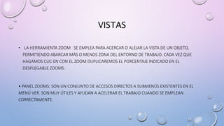 VISTAS
• LA HERRAMIENTA ZOOM SE EMPLEA PARA ACERCAR O ALEJAR LA VISTA DE UN OBJETO,
PERMITIENDO ABARCAR MÁS O MENOS ZONA DEL ENTORNO DE TRABAJO. CADA VEZ QUE
HAGAMOS CLIC EN CON EL ZOOM DUPLICAREMOS EL PORCENTAJE INDICADO EN EL
DESPLEGABLE ZOOMS.
• PANEL ZOOMS: SON UN CONJUNTO DE ACCESOS DIRECTOS A SUBMENÚS EXISTENTES EN EL
MENÚ VER. SON MUY ÚTILES Y AYUDAN A ACELERAR EL TRABAJO CUANDO SE EMPLEAN
CORRECTAMENTE.
 
