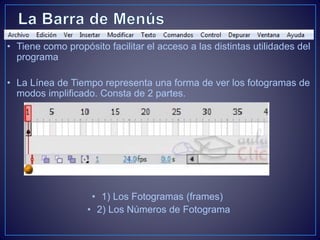 • Tiene como propósito facilitar el acceso a las distintas utilidades del
programa
• La Línea de Tiempo representa una forma de ver los fotogramas de
modos implificado. Consta de 2 partes.
• 1) Los Fotogramas (frames)
• 2) Los Números de Fotograma
 