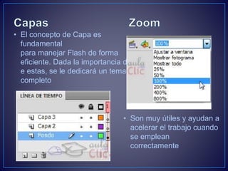 • El concepto de Capa es
fundamental
para manejar Flash de forma
eficiente. Dada la importancia d
e estas, se le dedicará un tema
completo
• Son muy útiles y ayudan a
acelerar el trabajo cuando
se emplean
correctamente
 