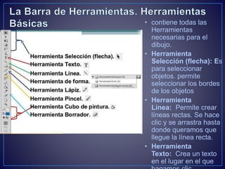 • contiene todas las
Herramientas
necesarias para el
dibujo.
• Herramienta
Selección (flecha): Es
para seleccionar
objetos. permite
seleccionar los bordes
de los objetos
• Herramienta
Línea: Permite crear
líneas rectas. Se hace
clic y se arrastra hasta
donde queramos que
llegue la línea recta.
• Herramienta
Texto: Crea un texto
en el lugar en el que
 