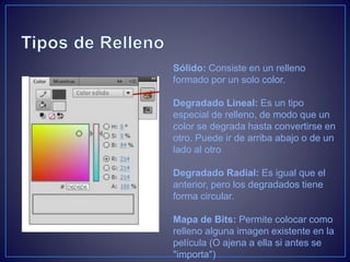 Sólido: Consiste en un relleno
formado por un solo color.
Degradado Lineal: Es un tipo
especial de relleno, de modo que un
color se degrada hasta convertirse en
otro. Puede ir de arriba abajo o de un
lado al otro
Degradado Radial: Es igual que el
anterior, pero los degradados tiene
forma circular.
Mapa de Bits: Permite colocar como
relleno alguna imagen existente en la
película (O ajena a ella si antes se
"importa")
 