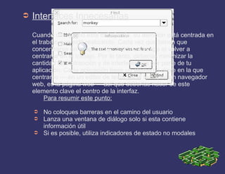➲ Interfaces Innecesarias
Cuando un usuario está trabajando, su atención está centrada en
el trabajo que está realizando. Cada vez que tienen que
concentrarse en la aplicación, les lleva tiempo el volver a
centrarse en el trabajo. Por lo tanto, deberías minimizar la
cantidad de distracción y de interferencias por parte de tu
aplicación. Cada aplicación tiene un elemento clave en la que
centrarse — en un editor de texto, es el texto; en un navegador
web, es la página web — así que deberías hacer de este
elemento clave el centro de la interfaz.
Para resumir este punto:
➲ No coloques barreras en el camino del usuario
➲ Lanza una ventana de diálogo solo si esta contiene
información útil
➲ Si es posible, utiliza indicadores de estado no modales
 