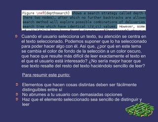 ➲ Cuando el usuario selecciona un texto, su atención se centra en
el texto seleccionado. Podemos suponer que lo ha seleccionado
para poder hacer algo con él. Asi que, ¿por qué en este tema
se cambia el color de fondo de la selección a un color oscuro,
que hace que resulte más difícil de leer exactamente el texto en
el que el usuario está interesado? ¿No sería mejor hacer que
ese texto resalte del resto del texto haciéndolo sencillo de leer?
Para resumir este punto:
➲ Elementos que hacen cosas distintas deben ser fácilmente
distinguibles entre sí
➲ No abrumes a tu usuario con demasiadas opciones
➲ Haz que el elemento seleccionado sea sencillo de distinguir y
leer
 