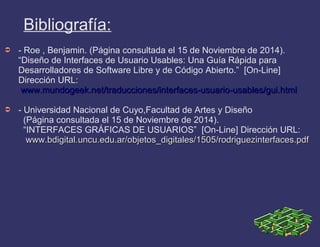 Bibliografía:
➲ - Roe , Benjamin. (Página consultada el 15 de Noviembre de 2014).
“Diseño de Interfaces de Usuario Usables: Una Guía Rápida para
Desarrolladores de Software Libre y de Código Abierto.” [On-Line]
Dirección URL:
www.mundogeek.net/traducciones/interfaces-usuario-usables/gui.htmlwww.mundogeek.net/traducciones/interfaces-usuario-usables/gui.html
➲ - Universidad Nacional de Cuyo,Facultad de Artes y Diseño
(Página consultada el 15 de Noviembre de 2014).
“INTERFACES GRÁFICAS DE USUARIOS” [On-Line] Dirección URL:
www.bdigital.uncu.edu.ar/objetos_digitales/1505/rodriguezinterfaces.pdfwww.bdigital.uncu.edu.ar/objetos_digitales/1505/rodriguezinterfaces.pdf
 