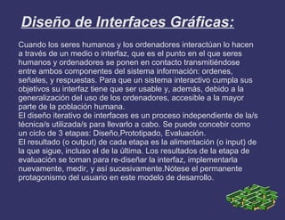 Diseño de Interfaces Gráficas:
Cuando los seres humanos y los ordenadores interactúan lo hacen
a través de un medio o interfaz, que es el punto en el que seres
humanos y ordenadores se ponen en contacto transmitiéndose
entre ambos componentes del sistema información: ordenes,
señales, y respuestas. Para que un sistema interactivo cumpla sus
objetivos su interfaz tiene que ser usable y, además, debido a la
generalización del uso de los ordenadores, accesible a la mayor
parte de la población humana.
El diseño iterativo de interfaces es un proceso independiente de la/s
técnica/s utilizada/s para llevarlo a cabo. Se puede concebir como
un ciclo de 3 etapas: Diseño,Prototipado, Evaluación.
El resultado (o output) de cada etapa es la alimentación (o input) de
la que sigue, incluso el de la última. Los resultados de la etapa de
evaluación se toman para re-diseñar la interfaz, implementarla
nuevamente, medir, y así sucesivamente.Nótese el permanente
protagonismo del usuario en este modelo de desarrollo.
 