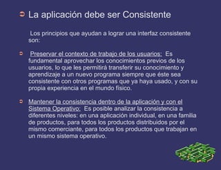 ➲ La aplicación debe ser Consistente
Los principios que ayudan a lograr una interfaz consistente
son:
➲ Preservar el contexto de trabajo de los usuarios: Es
fundamental aprovechar los conocimientos previos de los
usuarios, lo que les permitirá transferir su conocimiento y
aprendizaje a un nuevo programa siempre que éste sea
consistente con otros programas que ya haya usado, y con su
propia experiencia en el mundo físico.
➲ Mantener la consistencia dentro de la aplicación y con el
Sistema Operativo: Es posible analizar la consistencia a
diferentes niveles: en una aplicación individual, en una familia
de productos, para todos los productos distribuidos por el
mismo comerciante, para todos los productos que trabajan en
un mismo sistema operativo.
 