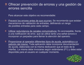 ➲ Ofrecer prevención de errores y una gestión de
errores sencilla
Para alcanzar este objetivo es recomendable:
➲ Prevenir los errores antes de que ocurran: Se recomienda que existan
mecanismos de validación de entradas, definiendo un rango
de posibles entradas para cada campo.
➲ Utilizar redundancia de canales comunicativos: Es aconsejable, frente
a una notificación de error, que se utilice tanto una señal sonora e
incorporar un parpadeo para llamar la atención del operario.
➲ Proporcionar al operador diferentes tipos de ayuda, automática o a
petición del mismo: Toda aplicación debe incorporar documentación
de ayuda, elaborada con la misma dedicación que el resto de la
interfaz. La misma debe invocarse según estándares (F1) y debe estar
disponible para el usuario en cualquier momento.
 
