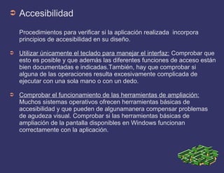 ➲ Accesibilidad
Procedimientos para verificar si la aplicación realizada incorpora
principios de accesibilidad en su diseño.
➲ Utilizar únicamente el teclado para manejar el interfaz: Comprobar que
esto es posible y que además las diferentes funciones de acceso están
bien documentadas e indicadas.También, hay que comprobar si
alguna de las operaciones resulta excesivamente complicada de
ejecutar con una sola mano o con un dedo.
➲ Comprobar el funcionamiento de las herramientas de ampliación:
Muchos sistemas operativos ofrecen herramientas básicas de
accesibilidad y que pueden de algunamanera compensar problemas
de agudeza visual. Comprobar si las herramientas básicas de
ampliación de la pantalla disponibles en Windows funcionan
correctamente con la aplicación.
 