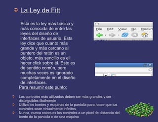 ➲ La Ley de Fitt
Esta es la ley más básica y
más conocida de entre las
leyes del diseño de
interfaces de usuario. Esta
ley dice que cuanto más
grande y más cercano al
puntero del ratón es un
objeto, más sencillo es el
hacer click sobre él. Esto es
de sentido común, pero
muchas veces es ignorado
completamente en el diseño
de interfaces.
Para resumir este punto:
➲ Los controles más utilizados deben ser más grandes y ser
distinguibles fácilmente
➲ Utiliza los bordes y esquinas de la pantalla para hacer que tus
controles sean virtualmente infinitos
➲ Nunca, nunca coloques los controles a un pixel de distancia del
borde de la pantalla o de una esquina
 