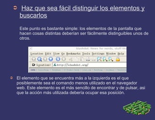 ➲ Haz que sea fácil distinguir los elementos y
buscarlos
Este punto es bastante simple: los elementos de la pantalla que
hacen cosas distintas deberían ser fácilmente distinguibles unos de
otros.
➲ El elemento que se encuentra más a la izquierda es el que
posiblemente sea el comando menos utilizado en el navegador
web. Este elemento es el más sencillo de encontrar y de pulsar, asi
que la acción más utilizada debería ocupar esa posición.
 