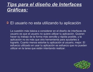 Tips para el diseño de Interfaces
Gráficas:
➲ El usuario no esta utilizando tu aplicación
La cuestión más básica a considerar en el diseño de interfaces de
usuario es que el usuario no quiere utilizar tu aplicación. Quieren
hacer su trabajo de la forma más sencilla y rápida posible, y la
aplicación no es más que otra herramienta para ayudarles a
lograrlo. Cuanto menos estorbe tu aplicación al usuario, mejor. El
esfuerzo utilizado en usar tu aplicación es esfuerzo que no pueden
utilizar en la tarea que están intentando realizar.
 