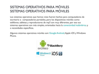 SISTEMAS OPERATIVOS PARA MÓVILES
SISTEMAS OPERATIVOS PARA MÓVILES
Los sistemas operativos que hemos visto fueron hechos para computadores de
escritorio o  computadores portátiles, pero los dispositivos móviles como
teléfonos, tabletas y reproductores de mp3 son muy diferentes, por eso sus
sistemas operativos son más simples, orientados hacia la conectividad inalámbrica y
a necesidades específicas.
Algunos sistemas operativos móviles son: Google Android,Apple iOS y Windows
Phone.
 