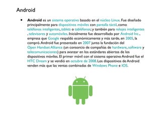 Android
• Android es un sistema operativo basado en el núcleo Linux. Fue diseñado
principalmente para dispositivos móviles con pantalla táctil, como
teléfonos inteligentes, tablets o tabléfonos; y también para relojes inteligentes
, televisores y automóviles. Inicialmente fue desarrollado por Android Inc.,
empresa que Google respaldó económicamente y más tarde, en 2005, la
compró.Android fue presentado en 2007 junto la fundación del
Open Handset Alliance (un consorcio de compañías de hardware, software y
telecomunicaciones) para avanzar en los estándares abiertos de los
dispositivos móviles. El primer móvil con el sistema operativo Android fue el
HTC Dream y se vendió en octubre de 2008.Los dispositivos de Android
venden más que las ventas combinadas de Windows Phone e IOS.
 