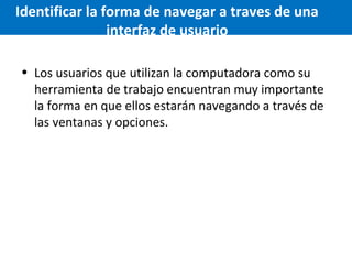 Identificar la forma de navegar a traves de una
interfaz de usuario
• Los usuarios que utilizan la computadora como su
herramienta de trabajo encuentran muy importante
la forma en que ellos estarán navegando a través de
las ventanas y opciones.

 