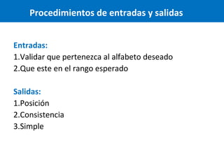 Procedimientos de entradas y salidas
Entradas:
1.Validar que pertenezca al alfabeto deseado
2.Que este en el rango esperado
Salidas:
1.Posición
2.Consistencia
3.Simple

 