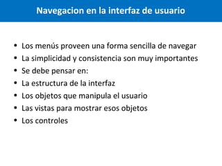 Navegacion en la interfaz de usuario
•
•
•
•
•
•
•

Los menús proveen una forma sencilla de navegar
La simplicidad y consistencia son muy importantes
Se debe pensar en:
La estructura de la interfaz
Los objetos que manipula el usuario
Las vistas para mostrar esos objetos
Los controles

 