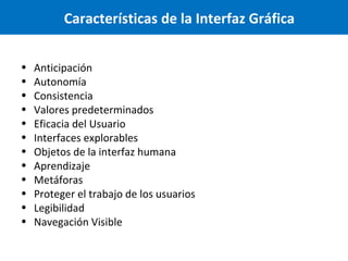 Características de la Interfaz Gráfica
•
•
•
•
•
•
•
•
•
•
•
•

Anticipación
Autonomía
Consistencia
Valores predeterminados
Eficacia del Usuario
Interfaces explorables
Objetos de la interfaz humana
Aprendizaje
Metáforas
Proteger el trabajo de los usuarios
Legibilidad
Navegación Visible

 