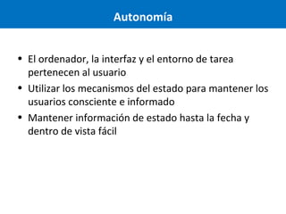 Autonomía
• El ordenador, la interfaz y el entorno de tarea
pertenecen al usuario
• Utilizar los mecanismos del estado para mantener los
usuarios consciente e informado
• Mantener información de estado hasta la fecha y
dentro de vista fácil

 