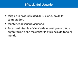 Eficacia del Usuario
• Mira en la productividad del usuario, no de la
computadora
• Mantener al usuario ocupado
• Para maximizar la eficiencia de una empresa u otra
organización debe maximizar la eficiencia de todo el
mundo

 