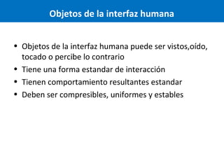 Objetos de la interfaz humana
• Objetos de la interfaz humana puede ser vistos,oído,
tocado o percibe lo contrario
• Tiene una forma estandar de interacción
• Tienen comportamiento resultantes estandar
• Deben ser compresibles, uniformes y estables

 