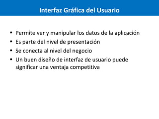 Interfaz Gráfica del Usuario
•
•
•
•

Permite ver y manipular los datos de la aplicación
Es parte del nivel de presentación
Se conecta al nivel del negocio
Un buen diseño de interfaz de usuario puede
significar una ventaja competitiva

 