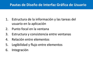Pautas de Diseño de Interfaz Gráfica de Usuario

1. Estructura de la información y las tareas del
usuario en la aplicación
2. Punto focal en la ventana
3. Estructura y consistencia entre ventanas
4. Relación entre elementos
5. Legibilidad y flujo entre elementos
6. Integración

 