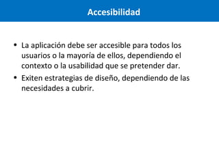 Accesibilidad
• La aplicación debe ser accesible para todos los
usuarios o la mayoría de ellos, dependiendo el
contexto o la usabilidad que se pretender dar.
• Exiten estrategias de diseño, dependiendo de las
necesidades a cubrir.

 