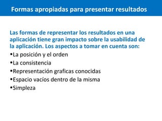 Formas apropiadas para presentar resultados
Las formas de representar los resultados en una
aplicación tiene gran impacto sobre la usabilidad de
la aplicación. Los aspectos a tomar en cuenta son:
•La posición y el orden
•La consistencia
•Representación graficas conocidas
•Espacio vacíos dentro de la misma
•Simpleza

 