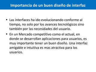 Importancia de un buen diseño de interfaz
• Las interfaces ha ido evolucionando conforme al
tiempo, no solo por los avances tecnológicos sino
también por las necesidades del usuario.
• En un Mercado competitivo como el actual, en
donde se desarrollan aplicaciones para usuarios, es
muy importante tener un buen diseño. Una interfaz
amigable e intuitiva es mas atractiva para los
usuarios.

 