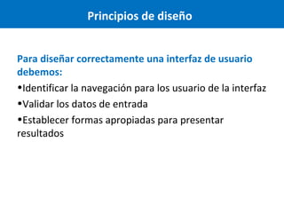 Principios de diseño
Para diseñar correctamente una interfaz de usuario
debemos:
•Identificar la navegación para los usuario de la interfaz
•Validar los datos de entrada
•Establecer formas apropiadas para presentar
resultados

 