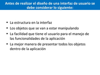 Antes de realizar el diseño de una interfaz de usuario se
debe considerar lo siguiente:

• La estructura en la interfaz
• Los objetos que se van a estar manipulando
• La facilidad que tiene el usuario para el manejo de
las funcionalidades de la aplicación
• La mejor manera de presentar todos los objetos
dentro de la aplicación

 