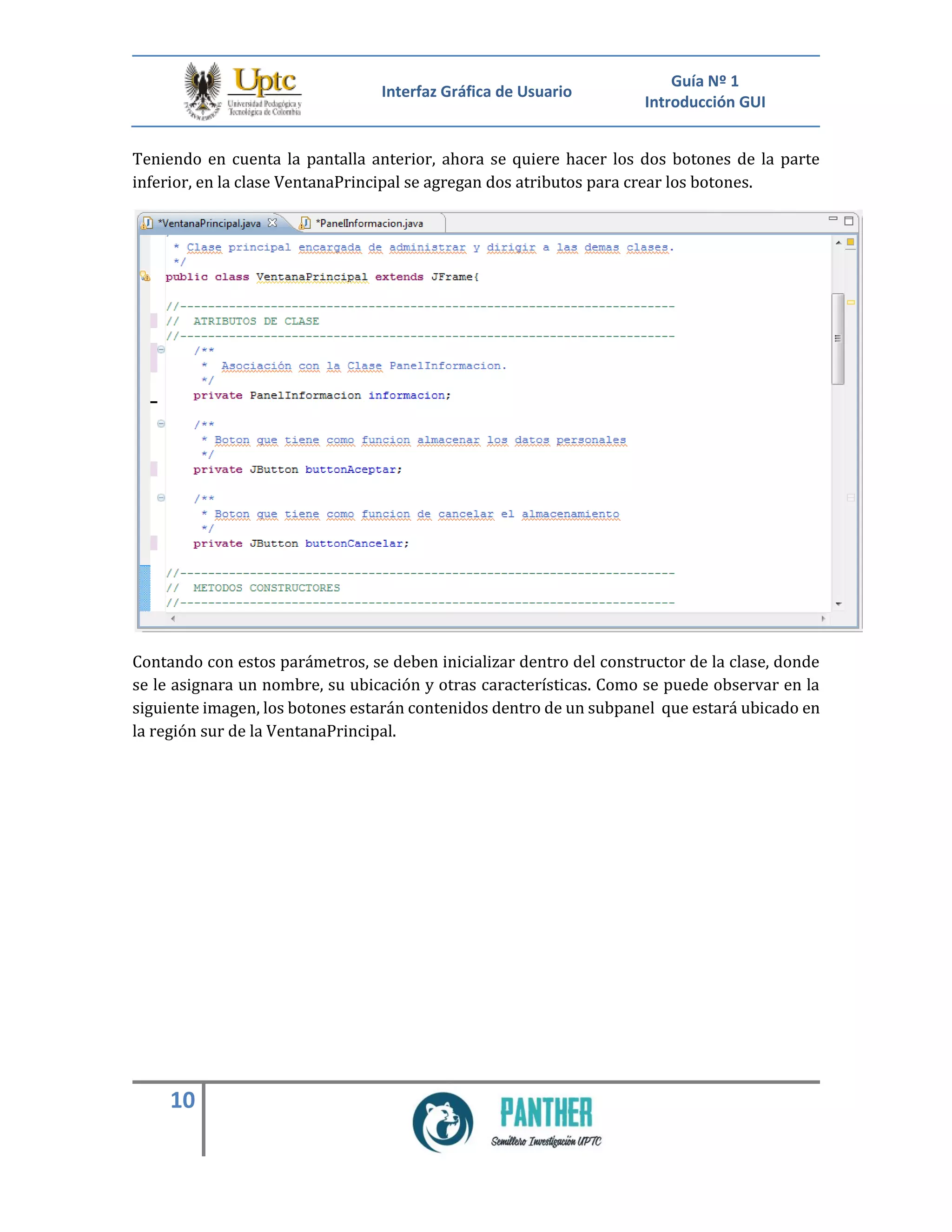 Interfaz Gráfica de Usuario
Guía Nº 1
Introducción GUI
10
Teniendo en cuenta la pantalla anterior, ahora se quiere hacer los dos botones de la parte
inferior, en la clase VentanaPrincipal se agregan dos atributos para crear los botones.
Contando con estos parámetros, se deben inicializar dentro del constructor de la clase, donde
se le asignara un nombre, su ubicación y otras características. Como se puede observar en la
siguiente imagen, los botones estarán contenidos dentro de un subpanel que estará ubicado en
la región sur de la VentanaPrincipal.
 
