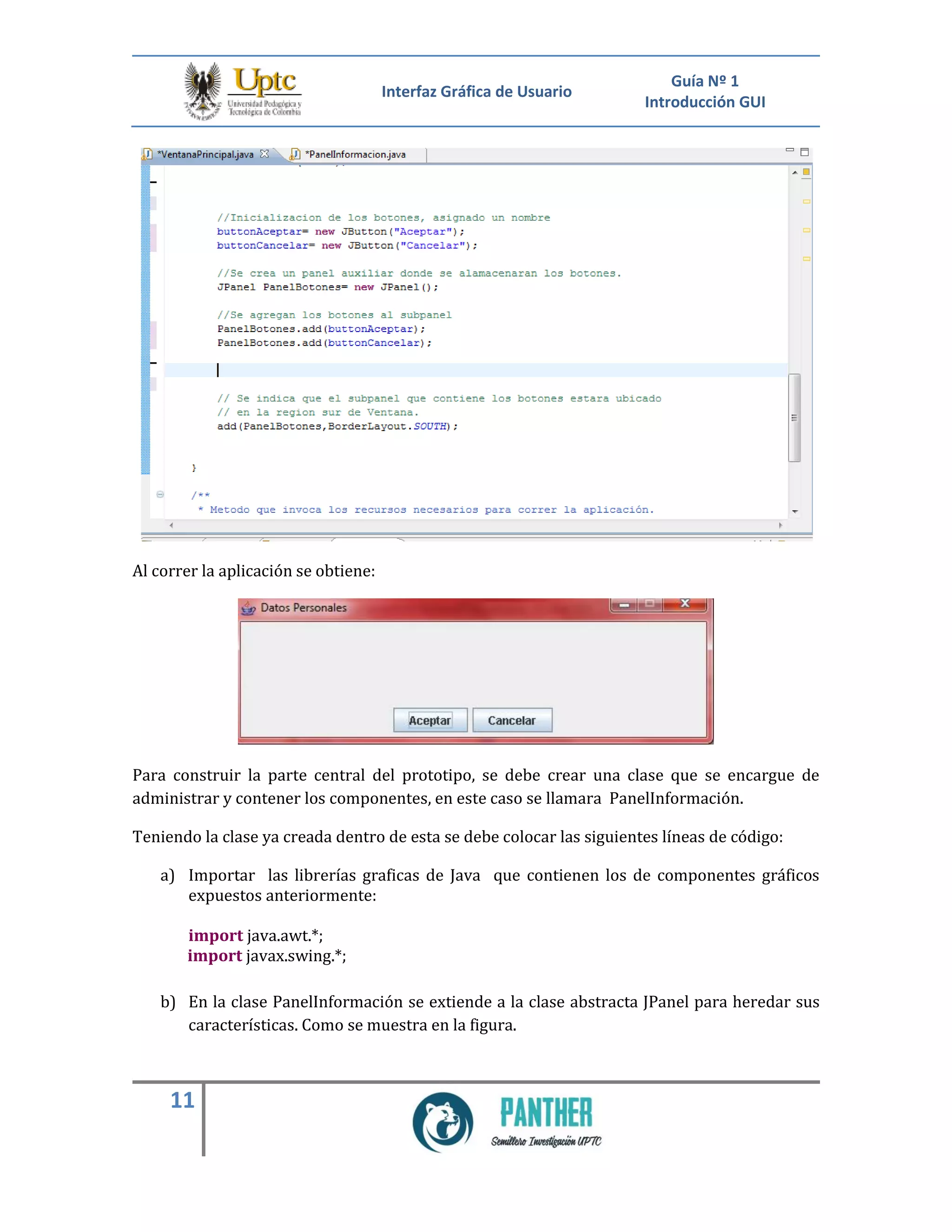 Interfaz Gráfica de Usuario
Guía Nº 1
Introducción GUI
11
Al correr la aplicación se obtiene:
Para construir la parte central del prototipo, se debe crear una clase que se encargue de
administrar y contener los componentes, en este caso se llamara PanelInformación.
Teniendo la clase ya creada dentro de esta se debe colocar las siguientes líneas de código:
a) Importar las librerías graficas de Java que contienen los de componentes gráficos
expuestos anteriormente:
import java.awt.*;
import javax.swing.*;
b) En la clase PanelInformación se extiende a la clase abstracta JPanel para heredar sus
características. Como se muestra en la figura.
 