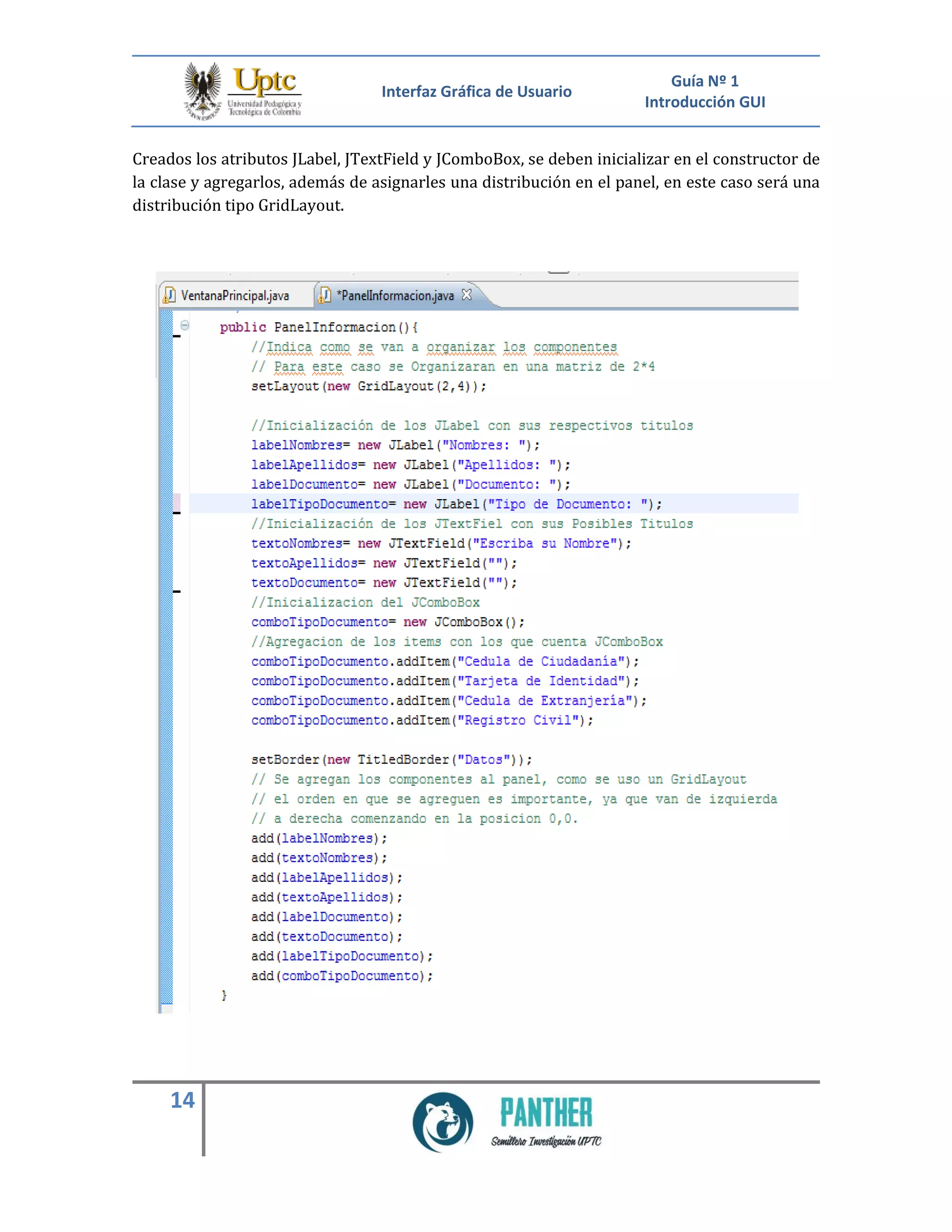 Interfaz Gráfica de Usuario
Guía Nº 1
Introducción GUI
14
Creados los atributos JLabel, JTextField y JComboBox, se deben inicializar en el constructor de
la clase y agregarlos, además de asignarles una distribución en el panel, en este caso será una
distribución tipo GridLayout.
 