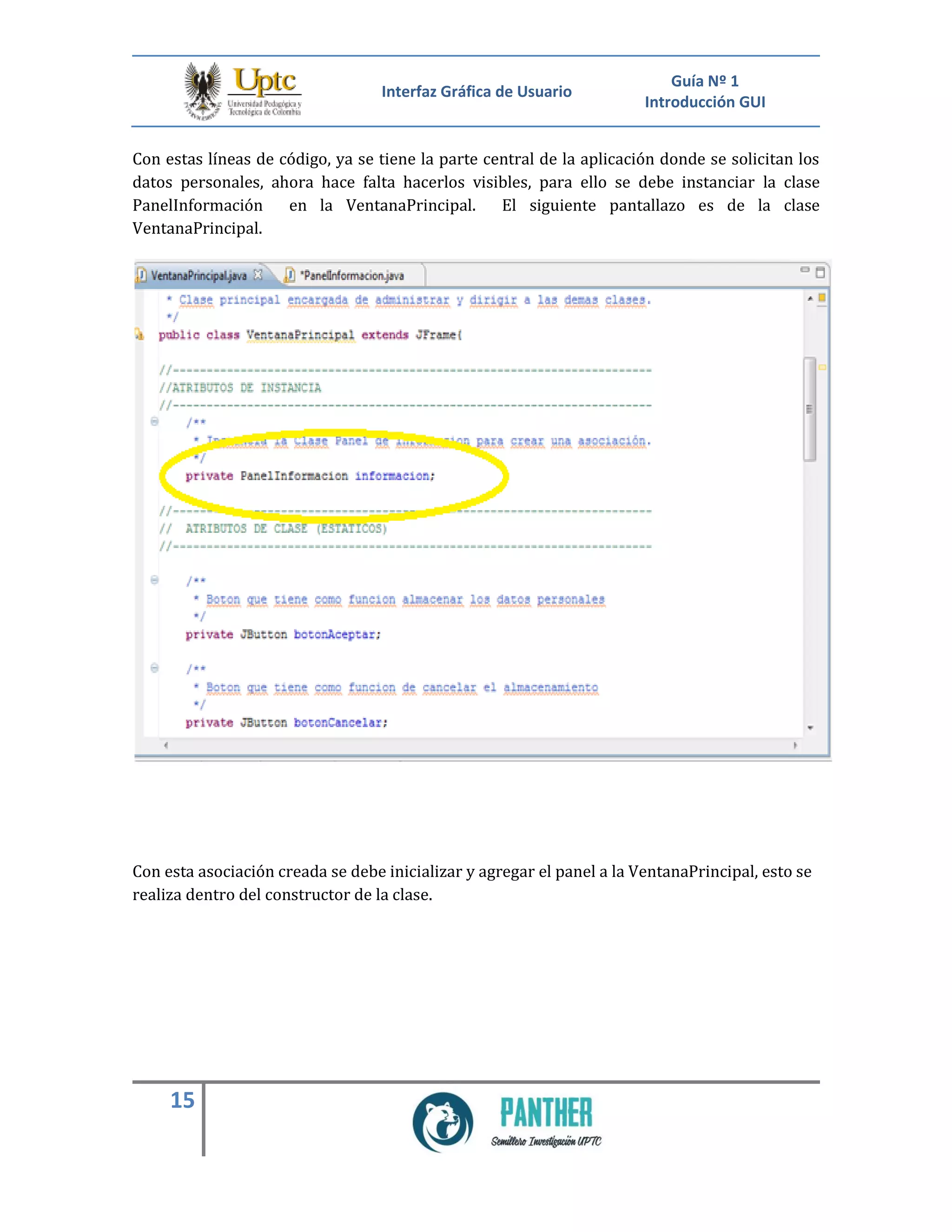 Interfaz Gráfica de Usuario
Guía Nº 1
Introducción GUI
15
Con estas líneas de código, ya se tiene la parte central de la aplicación donde se solicitan los
datos personales, ahora hace falta hacerlos visibles, para ello se debe instanciar la clase
PanelInformación en la VentanaPrincipal. El siguiente pantallazo es de la clase
VentanaPrincipal.
Con esta asociación creada se debe inicializar y agregar el panel a la VentanaPrincipal, esto se
realiza dentro del constructor de la clase.
 