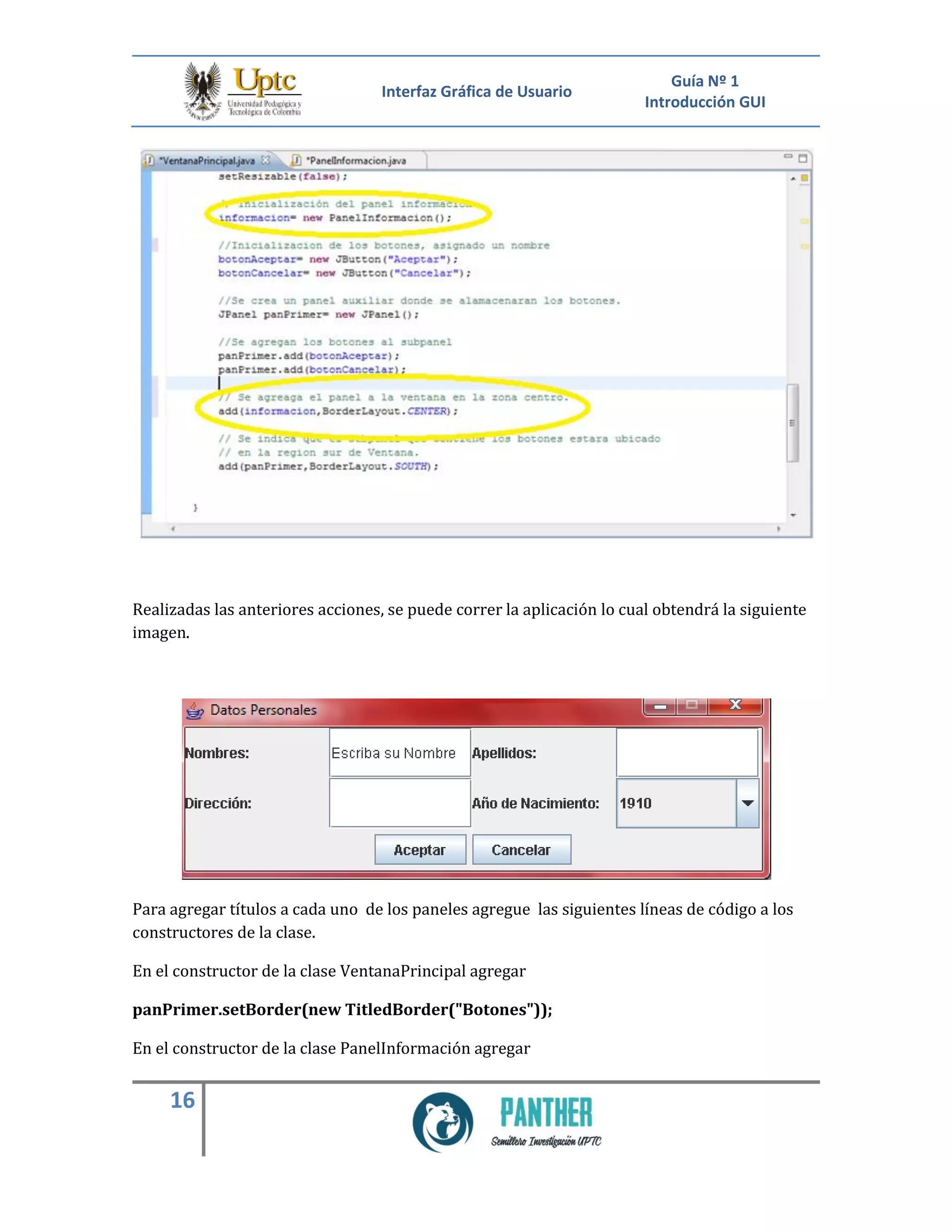 Interfaz Gráfica de Usuario
Guía Nº 1
Introducción GUI
16
Realizadas las anteriores acciones, se puede correr la aplicación lo cual obtendrá la siguiente
imagen.
Para agregar títulos a cada uno de los paneles agregue las siguientes líneas de código a los
constructores de la clase.
En el constructor de la clase VentanaPrincipal agregar
panPrimer.setBorder(new TitledBorder("Botones"));
En el constructor de la clase PanelInformación agregar
 