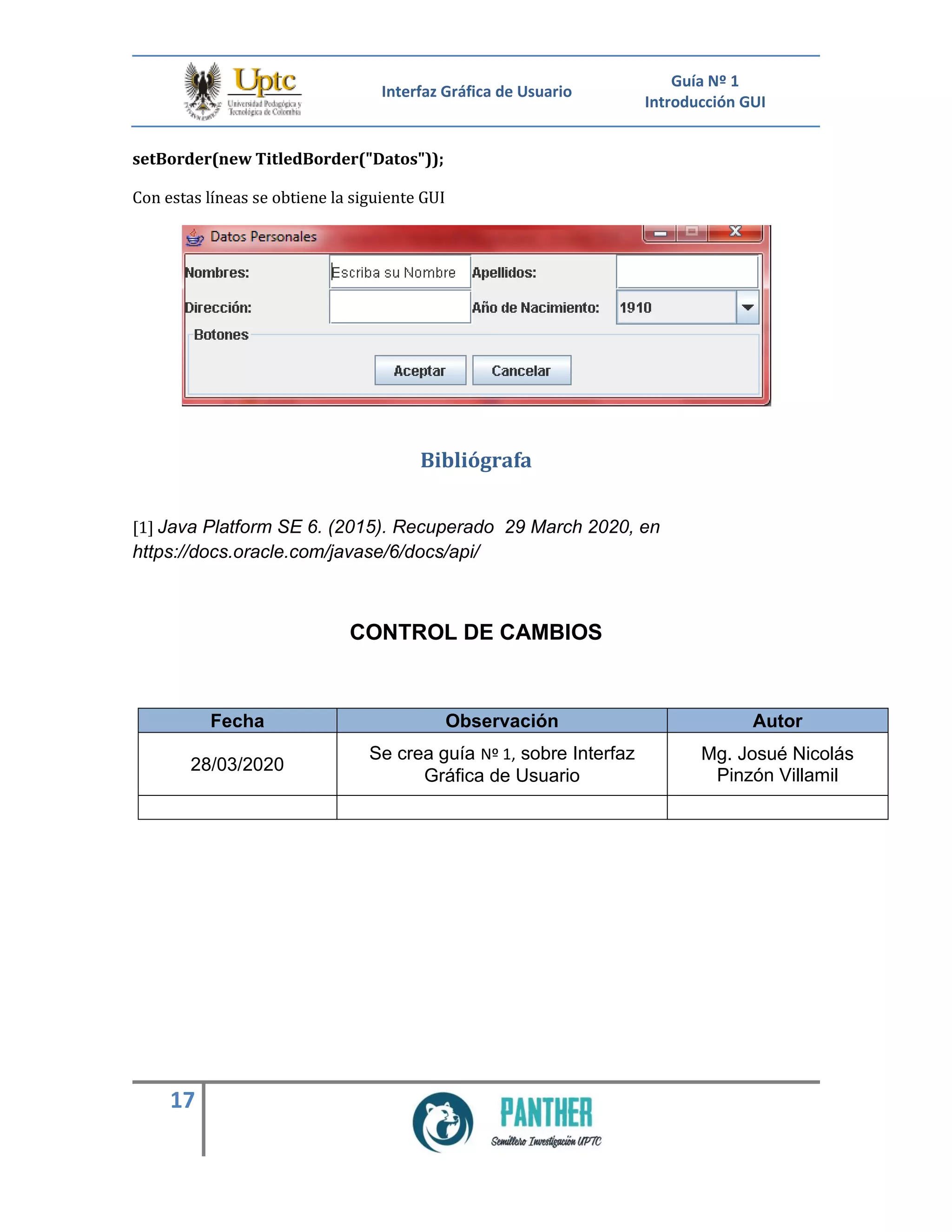 Interfaz Gráfica de Usuario
Guía Nº 1
Introducción GUI
17
setBorder(new TitledBorder("Datos"));
Con estas líneas se obtiene la siguiente GUI
Bibliógrafa
[1] Java Platform SE 6. (2015). Recuperado 29 March 2020, en
https://docs.oracle.com/javase/6/docs/api/
CONTROL DE CAMBIOS
Fecha Observación Autor
28/03/2020
Se crea guía Nº 1, sobre Interfaz
Gráfica de Usuario
Mg. Josué Nicolás
Pinzón Villamil
 