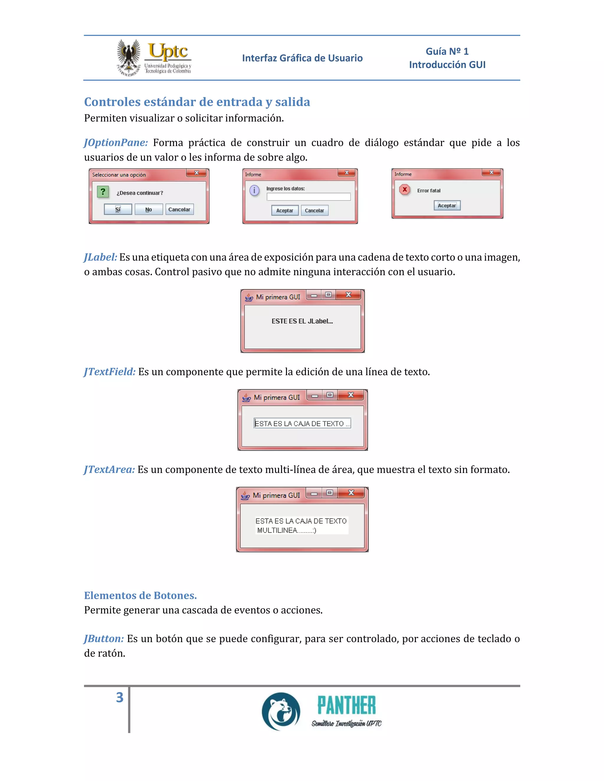 Interfaz Gráfica de Usuario
Guía Nº 1
Introducción GUI
3
Controles estándar de entrada y salida
Permiten visualizar o solicitar información.
JOptionPane: Forma práctica de construir un cuadro de diálogo estándar que pide a los
usuarios de un valor o les informa de sobre algo.
JLabel: Es una etiqueta con una área de exposición para una cadena de texto corto o una imagen,
o ambas cosas. Control pasivo que no admite ninguna interacción con el usuario.
JTextField: Es un componente que permite la edición de una línea de texto.
JTextArea: Es un componente de texto multi-línea de área, que muestra el texto sin formato.
Elementos de Botones.
Permite generar una cascada de eventos o acciones.
JButton: Es un botón que se puede configurar, para ser controlado, por acciones de teclado o
de ratón.
 